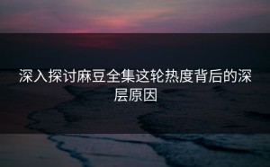 深入探讨麻豆全集这轮热度背后的深层原因
