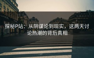 探秘P站：从阴谋论到现实，这两天讨论热潮的背后真相