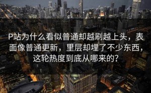 P站为什么看似普通却越刷越上头，表面像普通更新，里层却埋了不少东西，这轮热度到底从哪来的？