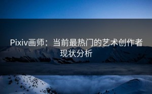 Pixiv画师：当前最热门的艺术创作者现状分析