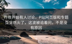 昨晚开始有人讨论，P站网页版和专题页突然火了，这波被追着问，不是没有原因