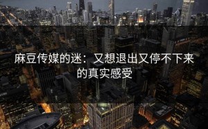 麻豆传媒的迷：又想退出又停不下来的真实感受