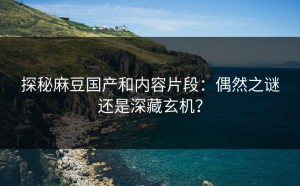 探秘麻豆国产和内容片段：偶然之谜还是深藏玄机？