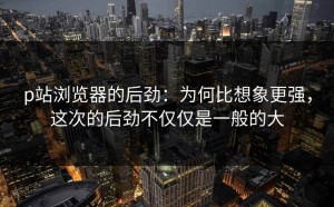 p站浏览器的后劲：为何比想象更强，这次的后劲不仅仅是一般的大