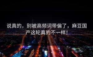说真的，别被高频词带偏了，麻豆国产这轮真的不一样！