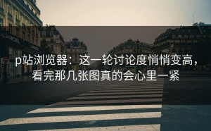p站浏览器：这一轮讨论度悄悄变高，看完那几张图真的会心里一紧