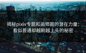 揭秘pixiv专题和画师圈的潜在力量：看似普通却越刷越上头的秘密