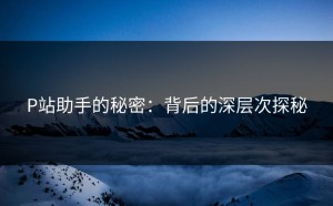P站助手的秘密：背后的深层次探秘