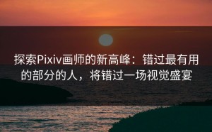 探索Pixiv画师的新高峰：错过最有用的部分的人，将错过一场视觉盛宴