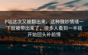 P站这次又被翻出来，这种微妙情绪一下就被带出来了，很多人看到一半就开始回头补前情