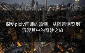探秘pixiv画师的热潮，从随意浏览到沉浸其中的奇妙之旅