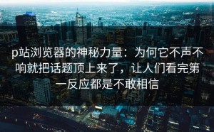 p站浏览器的神秘力量：为何它不声不响就把话题顶上来了，让人们看完第一反应都是不敢相信