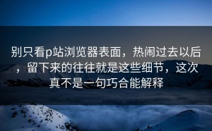 别只看p站浏览器表面，热闹过去以后，留下来的往往就是这些细节，这次真不是一句巧合能解释