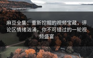 麻豆全集：重新挖掘的视频宝藏，评论区情绪汹涌，你不可错过的一轮视频盛宴