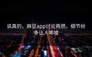 说真的，麻豆app讨论再燃，细节纷争让人唏嘘