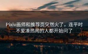Pixiv画师和推荐页突然火了，连平时不爱凑热闹的人都开始问了