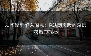从怀疑到陷入深思：P站网页版的深层次魅力探秘