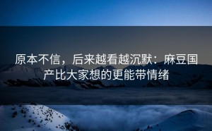 原本不信，后来越看越沉默：麻豆国产比大家想的更能带情绪