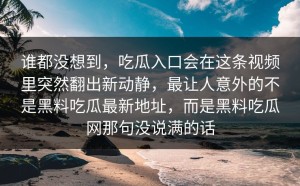 谁都没想到，吃瓜入口会在这条视频里突然翻出新动静，最让人意外的不是黑料吃瓜最新地址，而是黑料吃瓜网那句没说满的话