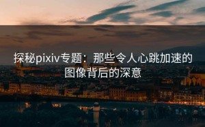 探秘pixiv专题：那些令人心跳加速的图像背后的深意
