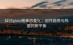 探讨pixiv榜单的变化：创作趋势与热度的新平衡