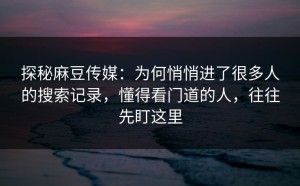 探秘麻豆传媒：为何悄悄进了很多人的搜索记录，懂得看门道的人，往往先盯这里