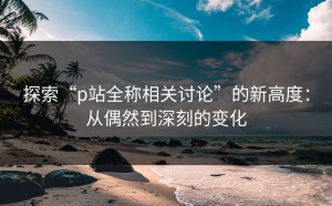 探索“p站全称相关讨论”的新高度：从偶然到深刻的变化