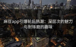 麻豆app引爆轮后热潮：深层次的魅力与耐琢磨的趣味