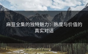 麻豆全集的独特魅力：热度与价值的真实对话