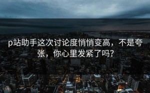 p站助手这次讨论度悄悄变高，不是夸张，你心里发紧了吗？