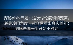探秘pixiv专题：这次讨论度悄悄变高，越是冷门角度，越容易看出真实差别：到底是哪一步开始不对劲
