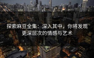 探索麻豆全集：深入其中，你将发现更深层次的情感与艺术