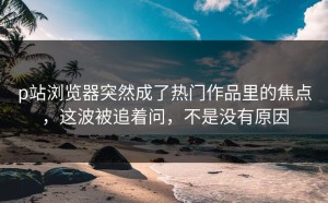 p站浏览器突然成了热门作品里的焦点，这波被追着问，不是没有原因