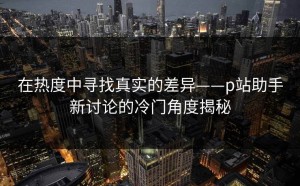在热度中寻找真实的差异——p站助手新讨论的冷门角度揭秘