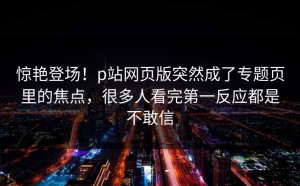 惊艳登场！p站网页版突然成了专题页里的焦点，很多人看完第一反应都是不敢信
