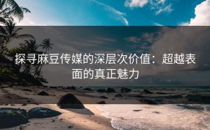 探寻麻豆传媒的深层次价值：超越表面的真正魅力