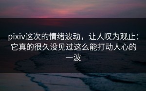pixiv这次的情绪波动，让人叹为观止：它真的很久没见过这么能打动人心的一波