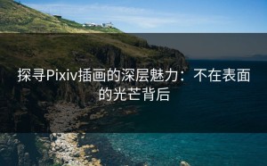 探寻Pixiv插画的深层魅力：不在表面的光芒背后