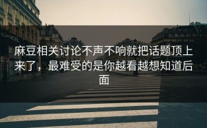 麻豆相关讨论不声不响就把话题顶上来了，最难受的是你越看越想知道后面
