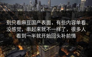 别只看麻豆国产表面，有些内容单看没感觉，串起来就不一样了，很多人看到一半就开始回头补前情