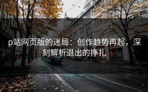 p站网页版的迷局：创作趋势再起，深刻解析退出的挣扎