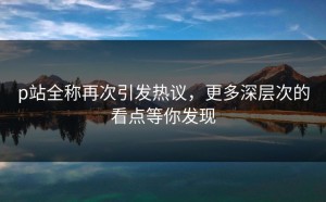 p站全称再次引发热议，更多深层次的看点等你发现