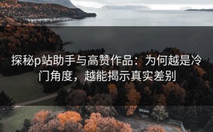 探秘p站助手与高赞作品：为何越是冷门角度，越能揭示真实差别