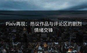 Pixiv再现：热议作品与评论区的剧烈情绪交锋