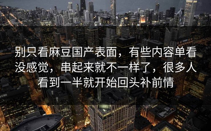 别只看麻豆国产表面，有些内容单看没感觉，串起来就不一样了，很多人看到一半就开始回头补前情