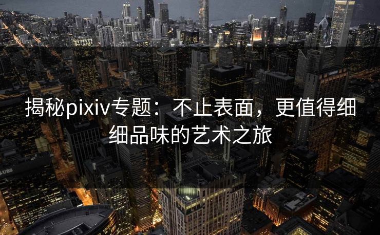 揭秘pixiv专题：不止表面，更值得细细品味的艺术之旅