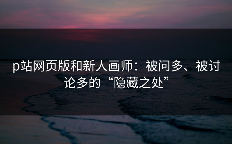 p站网页版和新人画师：被问多、被讨论多的“隐藏之处”