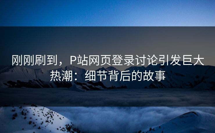 刚刚刷到，P站网页登录讨论引发巨大热潮：细节背后的故事