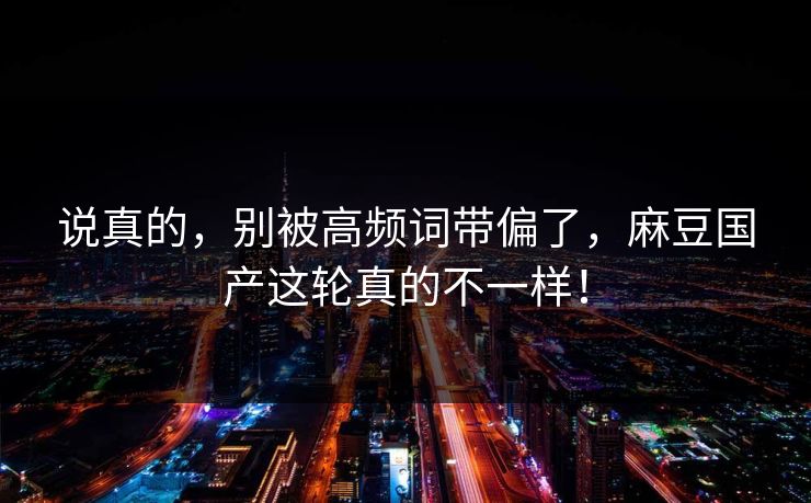 说真的，别被高频词带偏了，麻豆国产这轮真的不一样！
