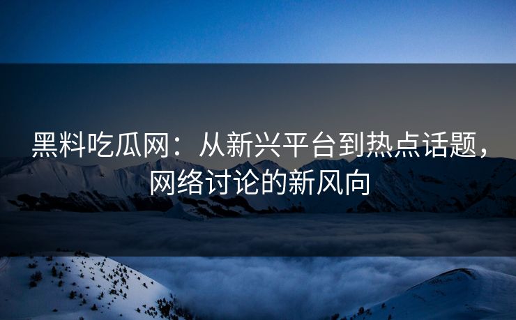 黑料吃瓜网：从新兴平台到热点话题，网络讨论的新风向